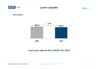 Lucro Líquido

       (R$ milhões)




                                                         - 5,8%
                                       861,9                                   812,2




                                       2009                                    2010




                                  Lucro por ação de R$ 5,36207 em 2010




Apresentação de Resultados 2010           © Todos os direitos reservados para CTEEP    12
 