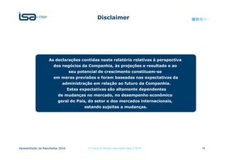 Disclaimer




                   As declarações contidas neste relatório relativas à perspectiva
                      dos negócios da Companhia, às projeções e resultado e ao
                                  seu potencial de crescimento constituem-se
                       em meras previsões e foram baseadas nas expectativas da
                            administração em relação ao futuro da Companhia.
                                  Estas expectativas são altamente dependentes
                          de mudanças no mercado, no desempenho econômico
                         geral do País, do setor e dos mercados internacionais,
                                         estando sujeitas a mudanças.




Apresentação de Resultados 2010            © Todos os direitos reservados para CTEEP   18
 