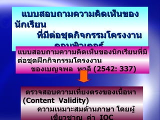 แบบสอบถามความคิดเห็นของนักเรียน  ที่มีต่อชุดกิจกรรมโครงงาȨอมพิวเตอร์   แบบสอบถามความคิดเห็นของนักเรียนที่มีต่อชุดฝึกกิจกรรมโครงงาน  ของเบญจพล  พาลี  (2542 : 337)  ตรวจสอบความเที่ยงตรงของเนื้อหา  (Content  Validity)  ความเหมาะสมด้านภาษา โดยผู้เชี่ยวชาญ  ค่า  IOC 
