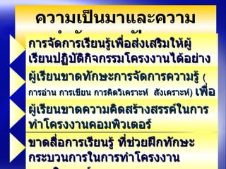 ความเป็นมาและความสำคัญของปัญหา การจัดการเรียนรู้เพื่อส่งเสริมให้ผู้เรียนปฏิบัติกิจกรรมโครงงานได้อย่างถูกต้องยังไม่ประสบความสำเร็จ   ผู้เรียนขาดทักษะการจัดการความรู้  ( การอ่าน การเขียน การคิดวิเคราะห์  สังเคราะห์ )  เพื่อนำมาพัฒนาโครงงาȨอมพิวเตอร์ ขาดสื่อการเรียนรู้ ที่ช่วยฝึกทักษะกระบวนการในการทำโครงงาȨอมพิวเตอร์ ผู้เรียนขาดความคิดสร้างสรรค์ในการทำโครงงาȨอมพิวเตอร์ 