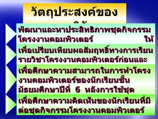 วัตถุประสงค์ของการวิจัย พัฒนาและหาประสิทธิภาพชุดกิจกรรมโครงงาȨอมพิวเตอร์  ให้มีประสิทธิภาพตามเกณฑ์  80/80     เพื่อเปรียบเทียบผลสัมฤทธิ์ทางการเรียนรายวิชาโครงงาȨอมพิวเตอร์ก่อนและหลังการใช้ชุดกิจกรรมโครงงาȨอมพิวเตอร์ เพื่อศึกษาความสามารถในการทำโครงงาȨอมพิวเตอร์ของนักเรียนชั้นมัธยมศึกษาปีที่  6  หลังการใช้ชุดกิจกรรมโครงงาȨอมพิวเตอร์  เพื่อศึกษาความคิดเห็นของนักเรียนที่มีต่อชุดกิจกรรมโครงงาȨอมพิวเตอร์  