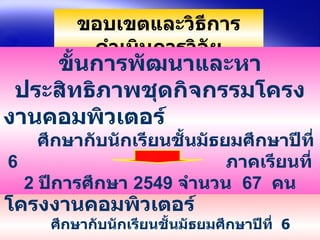ขอบเขตและวิธีการดำเนินการวิจัย ขั้นการศึกษาผลการใช้ชุดกิจกรรมโครงงาȨอมพิวเตอร์   ศึกษากับนักเรียนชั้นมัธยมศึกษาปีที่  6  ภาคเรียนที่  2  ปีการศึกษา  2550  จำนวน  50  คน  ขั้นการพัฒนาและหาประสิทธิภาพชุดกิจกรรมโครงงาȨอมพิวเตอร์   ศึกษากับนักเรียนชั้นมัธยมศึกษาปีที่  6  ภาคเรียนที่  2  ปีการศึกษา  2549  จำนวน  67  คน 
