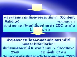 ตรวจสอบความเที่ยงตรงของเนื้อหา  (Content  Validity)  ความเหมาะสมด้านภาษา โดยผู้เชี่ยวชาญ ค่า  IOC  เท่ากับ   1  ทุกรายการ นำชุดกิจกรรมโครงงาȨอมพิวเตอร์ ไปใช้ทดลองใช้กับนักเรียน ชั้นมัธยมศึกษาปีที่  6  ภาคเรียนที่  2  ปีการศึกษา  2549  รวมทั้งสิ้น  67  คน   โดยการหาประสิทธิภาพให้ได้ตามเกณฑ์  75/75   