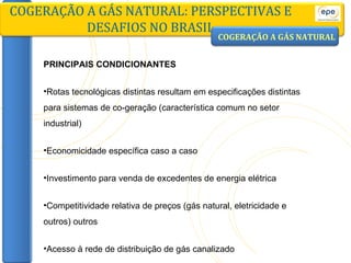 PRINCIPAIS CONDICIONANTES Rotas tecnológicas distintas resultam em especificações distintas para sistemas de co-geração (característica comum no setor industrial) Economicidade específica caso a caso Investimento para venda de excedentes de energia elétrica Competitividade relativa de preços (gás natural, eletricidade e outros) outros Acesso à rede de distribuição de gás canalizado COGERAÇÃO A GÁS NATURAL: PERSPECTIVAS E DESAFIOS NO BRASIL COGERAÇÃO A GÁS NATURAL 