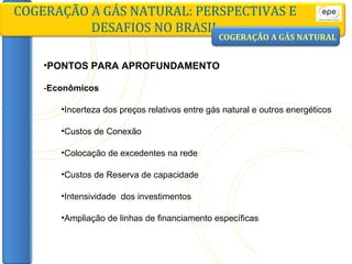 PONTOS PARA APROFUNDAMENTO - Econômicos Incerteza dos preços relativos entre gás natural e outros energéticos Custos de Conexão Colocação de excedentes na rede Custos de Reserva de capacidade Intensividade  dos investimentos Ampliação de linhas de financiamento específicas COGERAÇÃO A GÁS NATURAL: PERSPECTIVAS E DESAFIOS NO BRASIL COGERAÇÃO A GÁS NATURAL 