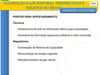 PONTOS PARA APROFUNDAMENTO - Técnicos Infraestrutura da rede de distribuição elétrica (para exportação) Assimetria de informação (pequenas indústrias e setor comercial) - Regulatórios Contratação de Reserva de Capacidade Remuneração da energia cogerada Mercado brasileiro de gás natural COGERAÇÃO A GÁS NATURAL: PERSPECTIVAS E DESAFIOS NO BRASIL COGERAÇÃO A GÁS NATURAL 