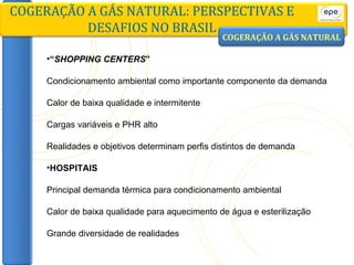 “ SHOPPING CENTERS ” Condicionamento ambiental como importante componente da demanda Calor de baixa qualidade e intermitente Cargas variáveis e PHR alto Realidades e objetivos determinam perfis distintos de demanda HOSPITAIS Principal demanda térmica para condicionamento ambiental Calor de baixa qualidade para aquecimento de água e esterilização Grande diversidade de realidades COGERAÇÃO A GÁS NATURAL: PERSPECTIVAS E DESAFIOS NO BRASIL COGERAÇÃO A GÁS NATURAL 