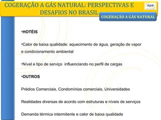 HOTÉIS Calor de baixa qualidade: aquecimento de água, geração de vapor e condicionamento ambiental Nível e tipo de serviço  influenciando no perfil de cargas OUTROS Prédios Comerciais, Condomínios comerciais, Universidades Realidades diversas de acordo com estruturas e níveis de serviços Demanda térmica intermitente e calor de baixa qualidade COGERAÇÃO A GÁS NATURAL: PERSPECTIVAS E DESAFIOS NO BRASIL COGERAÇÃO A GÁS NATURAL 