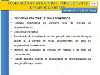 COGERAÇÃO A GÁS NATURAL: PERSPECTIVAS E DESAFIOS NO BRASIL “ SHOPPING CENTERS ”: ALGUNS BENEFÍCIOS Redução significativa do consumo total de energia do empreendimento. Segurança energética Substituição do investimento na recuperação das centrais de água gelada ou a compra de novos equipamentos, no caso de empreendimentos existentes Melhoria na qualidade da energia em relação à da rede da concessionária Receita adicional quando há possibilidade de comercialização da energia elétrica produzida COGERAÇÃO A GÁS NATURAL 