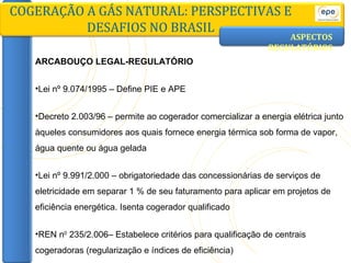 ASPECTOS   REGULATÓRIOS ARCABOUÇO LEGAL-REGULATÓRIO Lei nº 9.074/1995 – Define PIE e APE Decreto 2.003/96 – permite ao cogerador comercializar a energia elétrica junto àqueles consumidores aos quais fornece energia térmica sob forma de vapor, água quente ou água gelada Lei nº 9.991/2.000 – obrigatoriedade das concessionárias de serviços de eletricidade em separar 1 % de seu faturamento para aplicar em projetos de eficiência energética. Isenta cogerador qualificado REN n 0  235/2.006– Estabelece critérios para qualificação de centrais cogeradoras (regularização e índices de eficiência)  COGERAÇÃO A GÁS NATURAL: PERSPECTIVAS E DESAFIOS NO BRASIL 