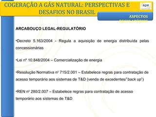 ASPECTOS   REGULATÓRIOS ARCABOUÇO LEGAL-REGULATÓRIO Decreto 5.163/2004 - Regula a aquisição de energia distribuída pelas concessionárias Lei nº 10.848/2004 – Comercialização de energia Resolução Normativa n 0  715/2.001 – Estabelece regras para contratação de acesso temporário aos sistemas de T&D (venda de excedentes/” back up ”) REN n 0  280/2.007 – Estabelece regras para contratação de acesso temporário aos sistemas de T&D COGERAÇÃO A GÁS NATURAL: PERSPECTIVAS E DESAFIOS NO BRASIL 
