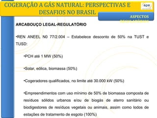 ASPECTOS   REGULATÓRIOS ARCABOUÇO LEGAL-REGULATÓRIO REN ANEEL N0 77/2.004 – Estabelece desconto de 50% na TUST e TUSD: PCH até 1 MW (50%) Solar, eólica, biomassa (50%) Cogeradores qualificados, no limite até 30.000 kW (50%) Empreendimentos com uso mínimo de 50% de biomassa composta de resíduos sólidos urbanos e/ou de biogás de aterro sanitário ou biodigestores de resíduos vegetais ou animais, assim como lodos de estações de tratamento de esgoto (100%) COGERAÇÃO A GÁS NATURAL: PERSPECTIVAS E DESAFIOS NO BRASIL 