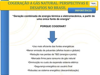 “ Geração combinada de energia térmica e eletromecânica, a partir de uma única fonte de energia” IMPORTÂNCIA COGERAÇÃO A GÁS NATURAL: PERSPECTIVAS E DESAFIOS NO BRASIL PORQUE COGERAR? Uso mais eficiente das fontes energéticas Menor emissão de poluentes (efeitos locais e globais) Redução nas perdas de T&D (energia e ponta) Mercado firme para consumo de gás natural Diminuição no custo de expansão sistema elétrico Segurança energética ao usuário final Robustez ao sistema energético (descentralização) 