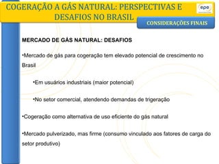 CONSIDERAÇÕES FINAIS COGERAÇÃO A GÁS NATURAL: PERSPECTIVAS E DESAFIOS NO BRASIL MERCADO DE GÁS NATURAL: DESAFIOS Mercado de gás para cogeração tem elevado potencial de crescimento no Brasil Em usuários industriais (maior potencial) No setor comercial, atendendo demandas de trigeração Cogeração como alternativa de uso eficiente do gás natural  Mercado pulverizado, mas firme (consumo vinculado aos fatores de carga do setor produtivo) 