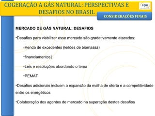 CONSIDERAÇÕES FINAIS COGERAÇÃO A GÁS NATURAL: PERSPECTIVAS E DESAFIOS NO BRASIL MERCADO DE GÁS NATURAL: DESAFIOS Desafios para viabilizar esse mercado são gradativamente atacados: Venda de excedentes (leilões de biomassa) financiamentos] Leis e resoluções abordando o tema PEMAT Desafios adicionais incluem a expansão da malha de oferta e a competitividade entre os energéticos Colaboração dos agentes de mercado na superação destes desafios 
