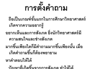 การตังคาถาม
              ้
 ถือเป็ นเกณฑ์ ขันแรกในการศึกษาวิทยาศาสตร์
                 ้
 เกิดจากความอยากรู้
อยากเห็นและการสังเกต ยิ่งนักวิทยาศาสตร์ มี
 ความสนใจและช่ างสังเกต
มากขึนเพียงใดก็มีคาถามมากขึนเพียงนัน เมื่อ
     ้                      ้      ้
 เกิดคาถามขึนก็ต้องพยายาม
             ้
หาคาตอบให้ ได้
 