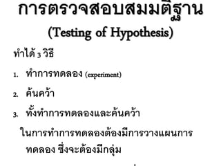 การตรวจสอบสมมติฐาน
      (Testing of Hypothesis)
ทาได้ 3 วิธี
1. ทาการทดลอง (experiment)

2. ค้ นคว้ า

3. ทังทาการทดลองและค้ นคว้ า
      ้
  ในการทาการทดลองต้ องมีการวางแผนการ
   ทดลอง ซึ่งจะต้ องมีกลุ่ม
 