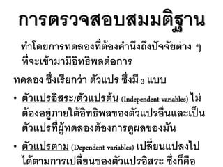 การตรวจสอบสมมติฐาน
  ทาโดยการทดลองที่ต้องคานึงถึงปั จจัยต่ าง ๆ
  ที่จะเข้ ามามีอิทธิพลต่ อการ
ทดลอง ซึ่งเรี ยกว่ า ตัวแปร ซึ่งมี 3 แบบ
• ตัวแปรอิสระ/ตัวแปรต้ น (Independent variables) ไม่
  ต้ องอยู่ภายใต้ อิทธิพลของตัวแปรอื่นและเป็ น
  ตัวแปรที่ผ้ ูทดลองต้ องการดูผลของมัน
• ตัวแปรตาม (Dependent variables) เปลี่ยนแปลงไป
  ได้ ตามการเปลี่ยนของตัวแปรอิสระ ซึ่งก็คือ
 