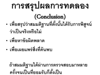 การสรุ ปผลการทดลอง
                  (Conclusion)
•   เพื่อสรุ ปว่ าสมมติฐานที่ตงนันได้ รับการพิสูจน์
                               ั้ ้
    ว่ าเป็ นจริงหรื อไม่
•   เพื่อหาข้ อผิดพลาด
•   เพื่อเผยแพร่ ส่ ิงที่ค้นพบ

    ถ้ าสมมติฐานได้ ผ่านการตรวจสอบมาหลาย
    ครั งจนเป็ นที่ยอมรั บก็ตงเป็ น
        ้                    ั้
 