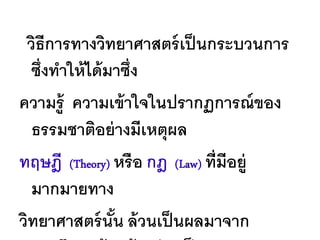 วิธีการทางวิทยาศาสตร์ เป็ นกระบวนการ
  ซึ่งทาให้ ได้ มาซึ่ง
ความรู้ ความเข้ าใจในปรากฏการณ์ ของ
  ธรรมชาติอย่ างมีเหตุผล
ทฤษฎี (Theory) หรื อ กฎ (Law) ที่มีอยู่
  มากมายทาง
วิทยาศาสตร์ นัน ล้ วนเป็ นผลมาจาก
                 ้
 