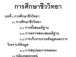 การศึกษาชีววิทยา
บทที่ 2 การศึกษาชีววิทยา
      2.1 การศึกษาชีววิทยา
            2.1.1 การตังสมมติฐาน
                       ้
            2.1.2 การตรวจสอบสมมติฐาน
            2.1.3 การเก็บรวบรวมข้ อมูลและการ
 วิเคราะห์ ข้อมูล
            2.1.4 การสรุ ปผลการทดลอง
 