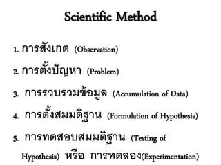 Scientific Method
1. การสังเกต (Observation)

2. การตังปั ญหา (Problem)
        ้
3. การรวบรวมข้ อมูล (Accumulation of Data)
4. การตังสมมติฐาน (Formulation of Hypothesis)
          ้
5. การทดสอบสมมติฐาน (Testing of
   Hypothesis) หรื อ การทดลอง(Experimentation)
 