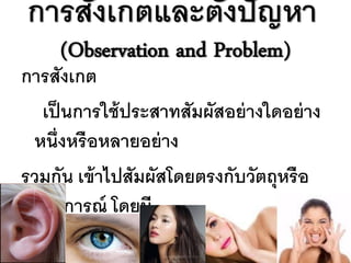 การสังเกตและตังปั ญหา
              ้
     (Observation and Problem)
การสังเกต
   เป็ นการใช้ ประสาทสัมผัสอย่ างใดอย่ าง
  หนึ่งหรื อหลายอย่ าง
รวมกัน เข้ าไปสัมผัสโดยตรงกับวัตถุหรื อ
  เหตุการณ์ โดยมี
จุดประสงค์ ท่ จะหาข้ อมูล ซึ่งเป็ น
              ี
 