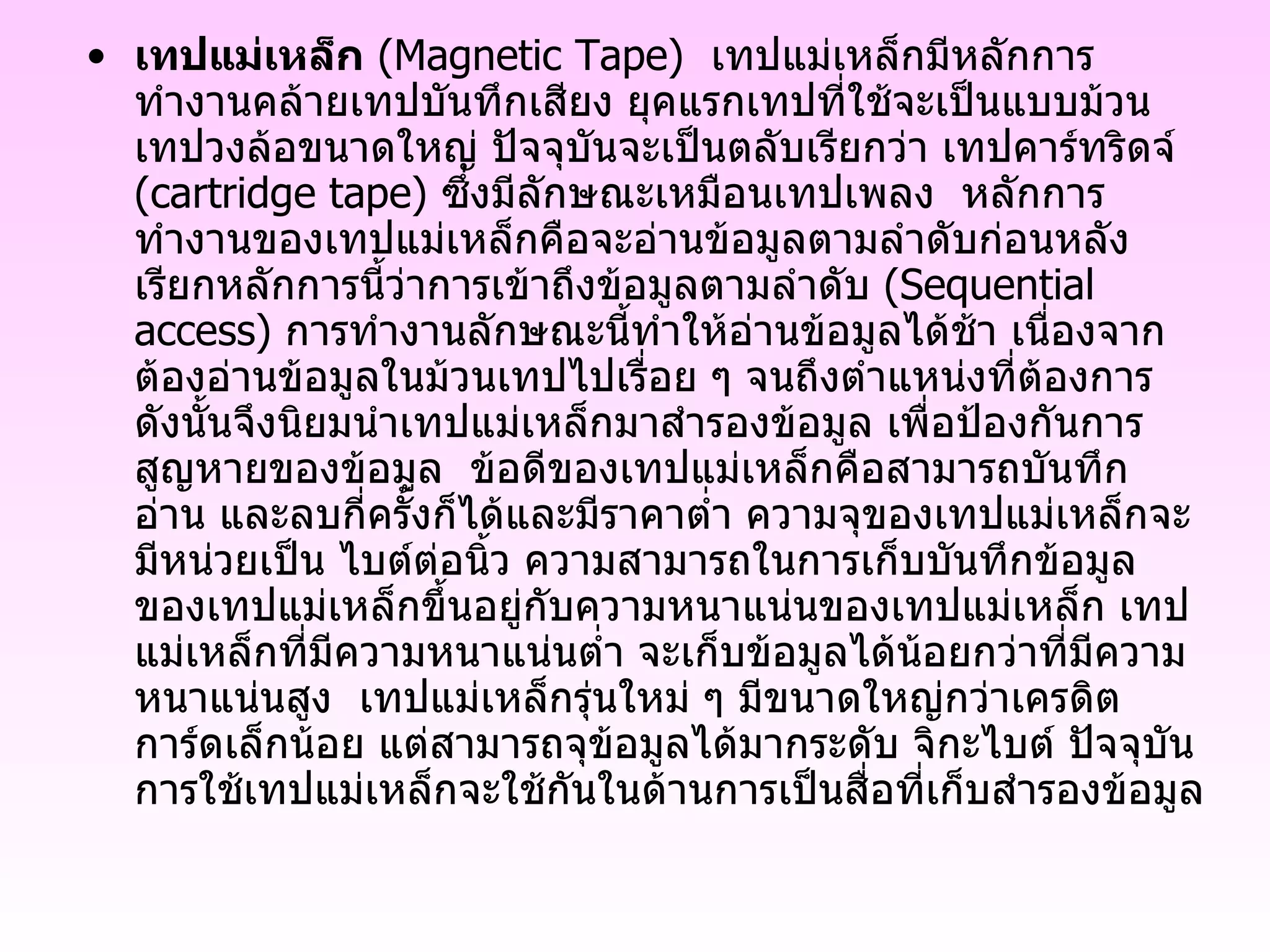 เทปแม่เหล็ก   ( Magnetic Tape )   เทปแม่เหล็กมีหลักการทำงานคล้ายเทปบันทึกเสียง ยุคแรกเทปที่ใช้จะเป็นแบบม้วนเทปวงล้อขนาดใหญ่ ปัจจุบันจะเป็นตลับเรียกว่า เทปคาร์ทริดจ์  ( cartridge tape )  ซึ่งมีลักษณะเหมือนเทปเพลง  หลักการทำงานของเทปแม่เหล็กคือจะอ่านข้อมูลตามลำดับก่อนหลัง เรียกหลักการนี้ว่าการเข้าถึงข้อมูลตามลำดับ  ( Sequential access )  การทำงานลักษณะนี้ทำให้อ่านข้อมูลได้ช้า เนื่องจากต้องอ่านข้อมูลในม้วนเทปไปเรื่อย ๆ จนถึงตำแหน่งที่ต้องการ ดังนั้นจึงนิยมนำเทปแม่เหล็กมาสำรองข้อมูล เพื่อป้องกันการสูญหายของข้อมูล  ข้อดีของเทปแม่เหล็กคือสามารถบันทึก อ่าน และลบกี่ครั้งก็ได้และมีราคาต่ำ ความจุของเทปแม่เหล็กจะมีหน่วยเป็น ไบต์ต่อนิ้ว ความสามารถในการเก็บบันทึกข้อมูลของเทปแม่เหล็กขึ้นอยู่กับความหนาแน่นของเทปแม่เหล็ก เทปแม่เหล็กที่มีความหนาแน่นต่ำ จะเก็บข้อมูลได้น้อยกว่าที่มีความหนาแน่นสูง  เทปแม่เหล็กรุ่นใหม่ ๆ มีขนาดใหญ่กว่าเครดิตการ์ดเล็กน้อย แต่สามารถจุข้อมูลได้มากระดับ จิกะไบต์ ปัจจุบัน การใช้เทปแม่เหล็กจะใช้กันในด้านการเป็นสื่อที่เก็บสำรองข้อมูล   