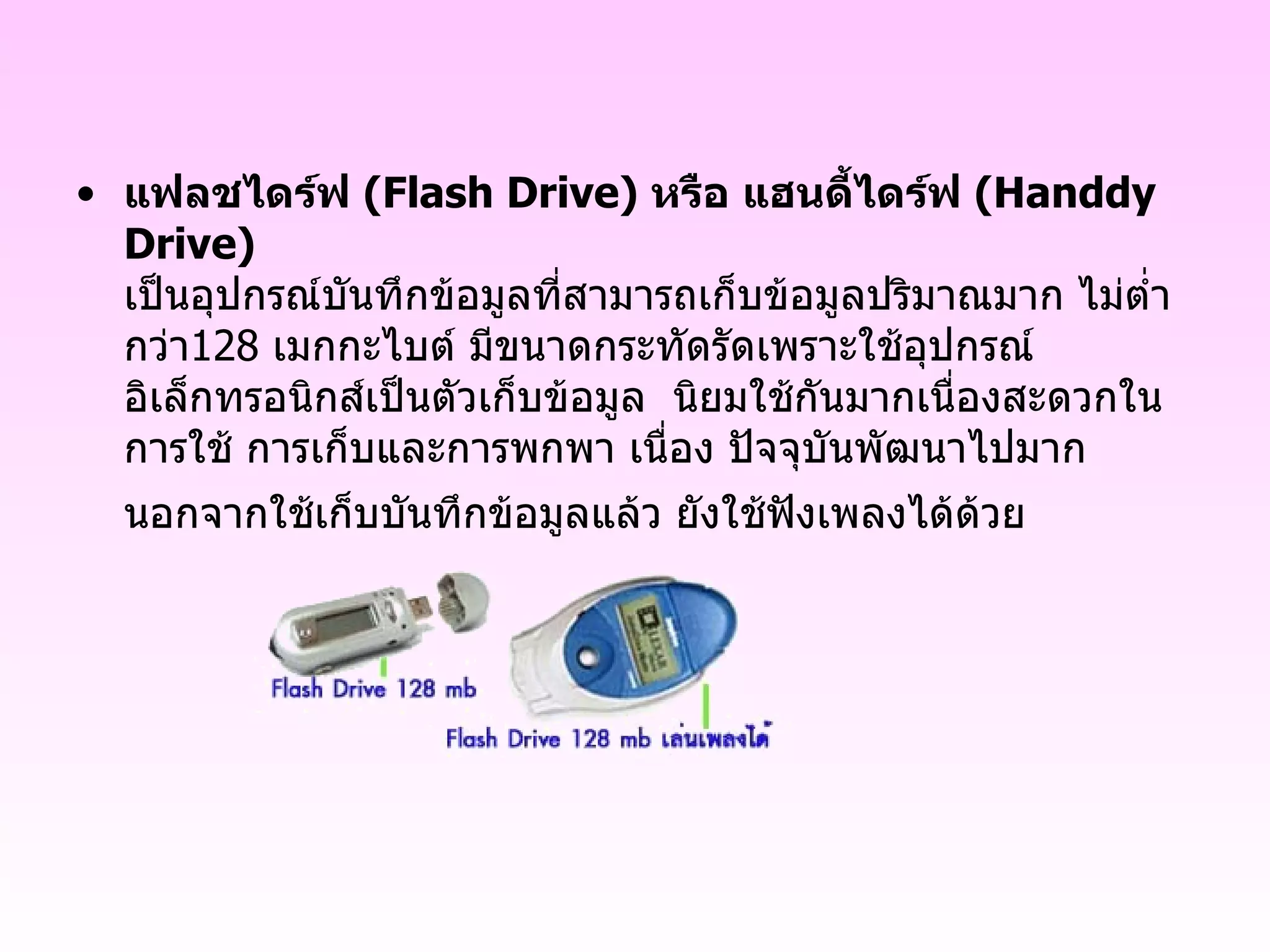 แฟลชไดร์ฟ  ( Flash Drive )  หรือ แฮนดี้ไดร์ฟ  ( Handdy Drive ) เป็นอุปกรณ์บันทึกข้อมูลที่สามารถเก็บข้อมูลปริมาณมาก ไม่ต่ำกว่า 128   เมกกะไบต์ มีขนาดกระทัดรัดเพราะใช้อุปกรณ์อิเล็กทรอนิกส์เป็นตัวเก็บข้อมูล  นิยมใช้กันมากเนื่องสะดวกในการใช้ การเก็บและการพกพา เนื่อง ปัจจุบันพัฒนาไปมาก นอกจากใช้เก็บบันทึกข้อมูลแล้ว ยังใช้ฟังเพลงได้ด้วย   