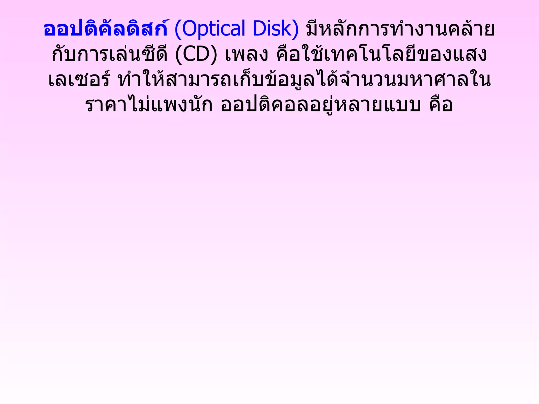 ออปติคัลดิสก์  ( Optical Disk )  มีหลักการทำงานคล้ายกับการเล่นซีดี  ( CD )  เพลง คือใช้เทคโนโลยีของแสงเลเซอร์ ทำให้สามารถเก็บข้อมูลได้จำนวนมหาศาลในราคาไม่แพงนัก ออปติคอลอยู่หลายแบบ คือ 