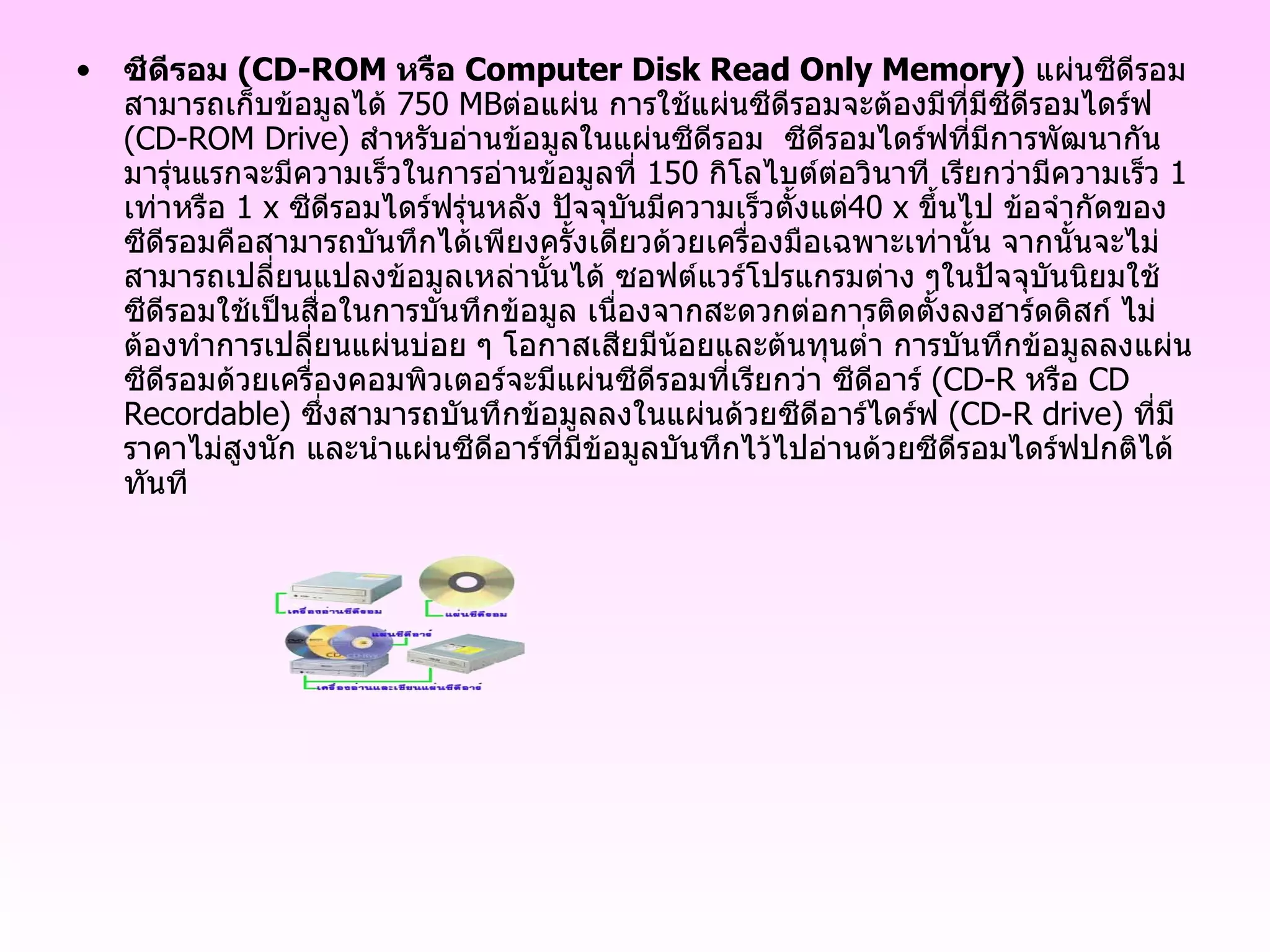 ซีดีรอม  ( CD - ROM  หรือ  Computer Disk Read Only Memory )   แผ่นซีดีรอมสามารถเก็บข้อมูลได้  750 MB ต่อแผ่น การใช้แผ่นซีดีรอมจะต้องมีที่มีซีดีรอมไดร์ฟ  ( CD - ROM Drive )  สำหรับอ่านข้อมูลในแผ่นซีดีรอม  ซีดีรอมไดร์ฟที่มีการพัฒนากันมารุ่นแรกจะมีความเร็วในการอ่านข้อมูลที่  150   กิโลไบต์ต่อวินาที เรียกว่ามีความเร็ว  1   เท่าหรือ  1 x  ซีดีรอมไดร์ฟรุ่นหลัง ปัจจุบันมีความเร็วตั้งแต่ 40 x  ขึ้นไป ข้อจำกัดของซีดีรอมคือสามารถบันทึกได้เพียงครั้งเดียวด้วยเครื่องมือเฉพาะเท่านั้น จากนั้นจะไม่สามารถเปลี่ยนแปลงข้อมูลเหล่านั้นได้ ซอฟต์แวร์โปรแกรมต่าง ๆในปัจจุบันนิยมใช้ซีดีรอมใช้เป็นสื่อในการบันทึกข้อมูล เนื่องจากสะดวกต่อการติดตั้งลงฮาร์ดดิสก์ ไม่ต้องทำการเปลี่ยนแผ่นบ่อย ๆ โอกาสเสียมีน้อยและต้นทุนต่ำ การบันทึกข้อมูลลงแผ่นซีดีรอมด้วยเครื่องคอมพิวเตอร์จะมีแผ่นซีดีรอมที่เรียกว่า ซีดีอาร์  ( CD - R  หรือ  CD Recordable )  ซึ่งสามารถบันทึกข้อมูลลงในแผ่นด้วยซีดีอาร์ไดร์ฟ  ( CD - R drive )  ที่มีราคาไม่สูงนัก และนำแผ่นซีดีอาร์ที่มีข้อมูลบันทึกไว้ไปอ่านด้วยซีดีรอมไดร์ฟปกติได้ทันที  