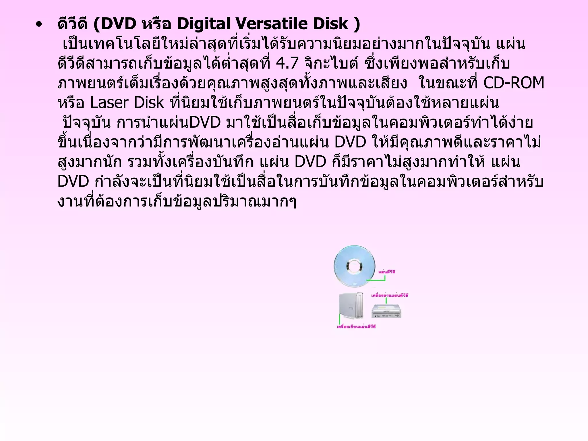 ดีวีดี  ( DVD  หรือ  Digital Versatile Disk  )    เป็นเทคโนโลยีใหม่ล่าสุดที่เริ่มได้รับความนิยมอย่างมากในปัจจุบัน แผ่นดีวีดีสามารถเก็บข้อมูลได้ต่ำสุดที่  4.7   จิกะไบต์ ซึ่งเพียงพอสำหรับเก็บภาพยนตร์เต็มเรื่องด้วยคุณภาพสูงสุดทั้งภาพและเสียง  ในขณะที่  CD - ROM  หรือ  Laser Disk  ที่นิยมใช้เก็บภาพยนตร์ในปัจจุบันต้องใช้หลายแผ่น  ปัจจุบัน การนำแผ่น DVD  มาใช้เป็นสื่อเก็บข้อมูลในคอมพิวเตอร์ทำได้ง่ายขึ้นเนื่องจากว่ามีการพัฒนาเครื่องอ่านแผ่น  DVD  ให้มีคุณภาพดีและราคาไม่สูงมากนัก รวมทั้งเครื่องบันทึก แผ่น  DVD  ก็มีราคาไม่สูงมากทำให้ แผ่น  DVD  กำลังจะเป็นที่นิยมใช้เป็นสื่อในการบันทึกข้อมูลในคอมพิวเตอร์สำหรับงานที่ต้องการเก็บข้อมูลปริมาณมากๆ 