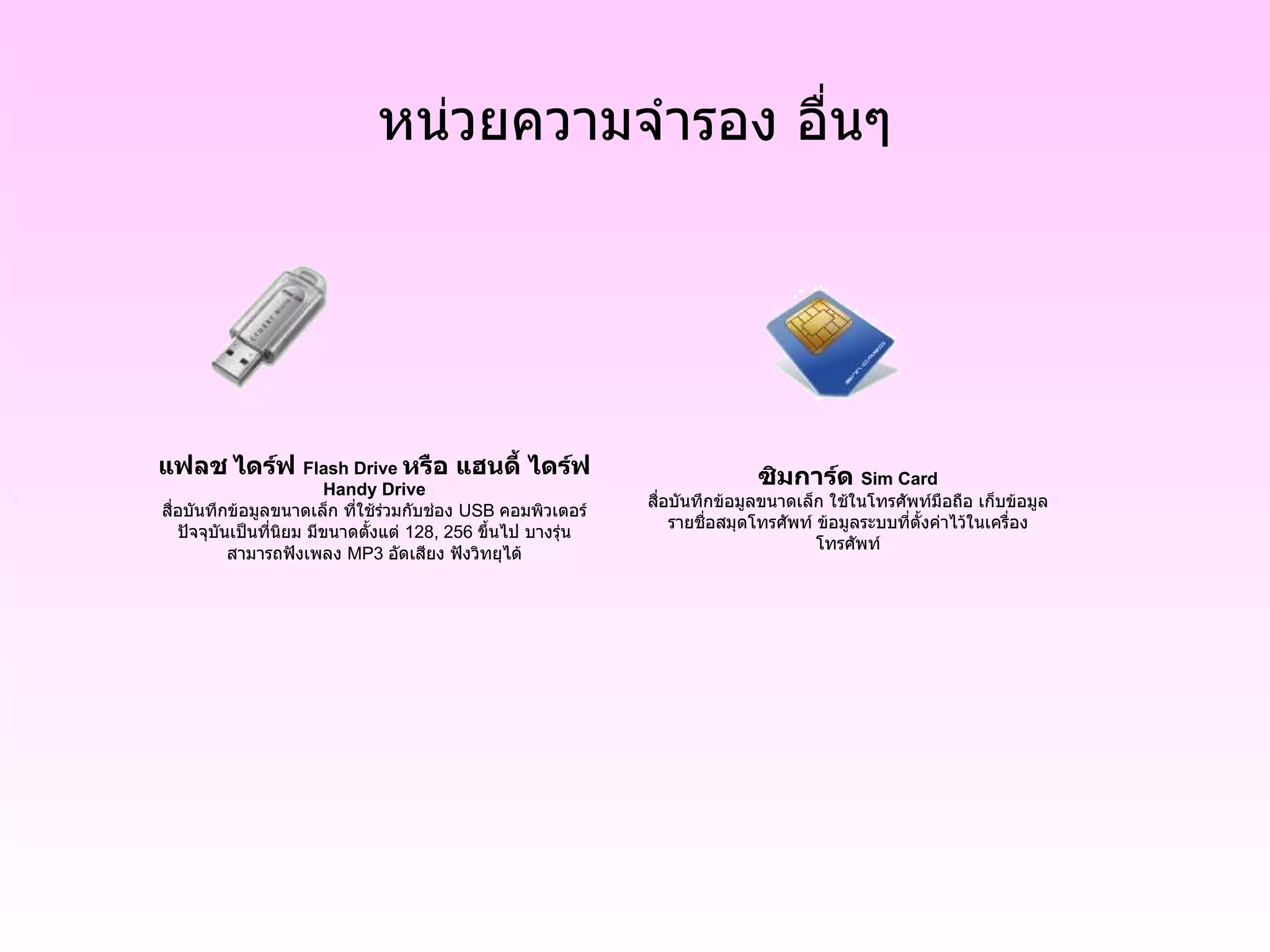หน่วยความจำรอง อื่นๆ ซิมการ์ด  Sim Card สื่อบันทึกข้อมูลขนาดเล็ก ใช้ในโทรศัพท์มือถือ   เก็บข้อมูล รายชื่อสมุดโทรศัพท์   ข้อมูลระบบที่ตั้งค่าไว้ในเครื่อง โทรศัพท์ แฟลช   ไดร์ฟ  Flash Drive  หรือ แฮนดี้ ไดร์ฟ  Handy Drive สื่อบันทึกข้อมูลขนาดเล็ก ที่ใช้ร่วมกับช่อง  USB  คอมพิวเตอร์ ปัจจุบันเป็นที่นิยม มีขนาดตั้งแต่  128, 256  ขึ้นไป   บางรุ่น สามารถฟังเพลง  MP3  อัดเสียง ฟังวิทยุได้ 