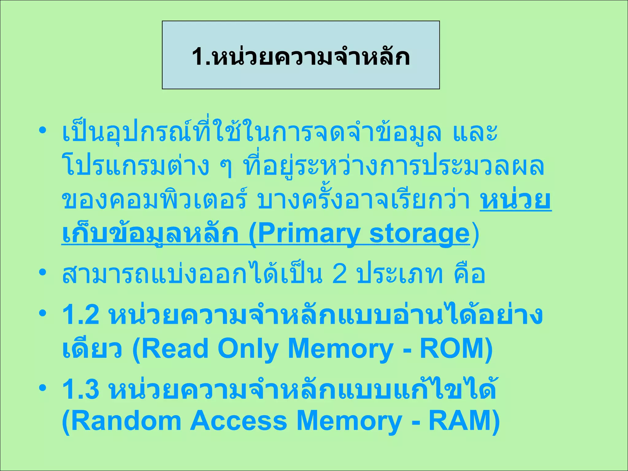 เป็นอุปกรณ์ที่ใช้ในการจดจำข้อมูล และโปรแกรมต่าง ๆ ที่อยู่ระหว่างการประมวลผลของคอมพิวเตอร์ บางครั้งอาจเรียกว่า  หน่วยเก็บข้อมูลหลัก  ( Primary storage ) สามารถแบ่งออกได้เป็น  2  ประเภท คือ 1.2  หน่วยความจำหลักแบบอ่านได้อย่างเดียว  (Read Only Memory - ROM) 1.3  หน่วยความจำหลักแบบแก้ไขได้  (Random Access Memory - RAM) 1. หน่วยความจำหลัก 