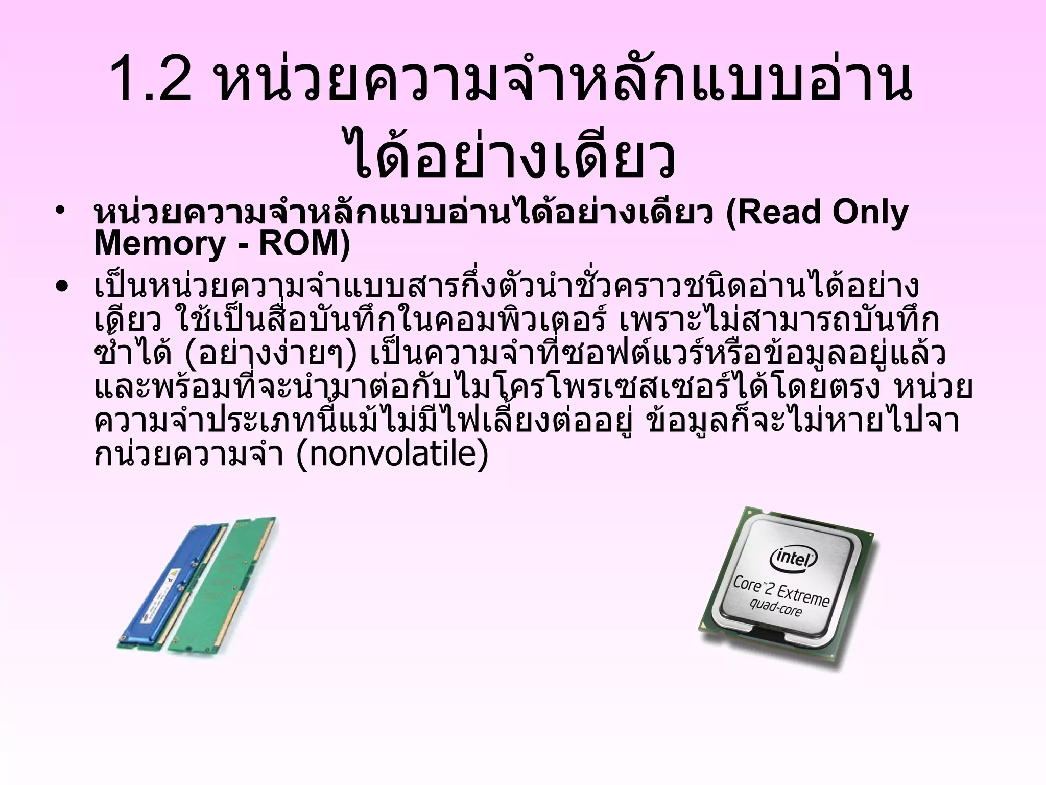 1.2 หน่วยความจำหลักแบบอ่านได้อย่างเดียว หน่วยความจำหลักแบบอ่านได้อย่างเดียว  (Read Only Memory - ROM) เป็นหน่วยความจำแบบสารกึ่งตัวนำชั่วคราวชนิดอ่านได้อย่างเดียว ใช้เป็นสื่อบันทึกในคอมพิวเตอร์ เพราะไม่สามารถบันทึกซ้ำได้  ( อย่างง่ายๆ )  เป็นความจำที่ซอฟต์แวร์หรือข้อมูลอยู่แล้ว และพร้อมที่จะนำมาต่อกับไมโครโพรเซสเซอร์ได้โดยตรง หน่วยความจำประเภทนี้แม้ไม่มีไฟเลี้ยงต่ออยู่ ข้อมูลก็จะไม่หายไปจากน่วยความจำ  ( nonvolatile) 