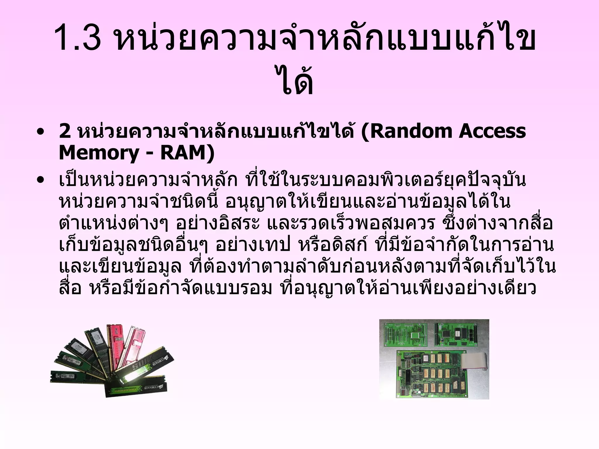 1.3 หน่วยความจำหลักแบบแก้ไขได้ 2  หน่วยความจำหลักแบบแก้ไขได้  (Random Access Memory - RAM) เป็นหน่วยความจำหลัก ที่ใช้ในระบบคอมพิวเตอร์ยุคปัจจุบัน หน่วยความจำชนิดนี้ อนุญาตให้เขียนและอ่านข้อมูลได้ในตำแหน่งต่างๆ อย่างอิสระ และรวดเร็วพอสมควร ซึ่งต่างจากสื่อเก็บข้อมูลชนิดอื่นๆ อย่างเทป หรือดิสก์ ที่มีข้อจำกัดในการอ่านและเขียนข้อมูล ที่ต้องทำตามลำดับก่อนหลังตามที่จัดเก็บไว้ในสื่อ หรือมีข้อกำจัดแบบรอม ที่อนุญาตให้อ่านเพียงอย่างเดียว 