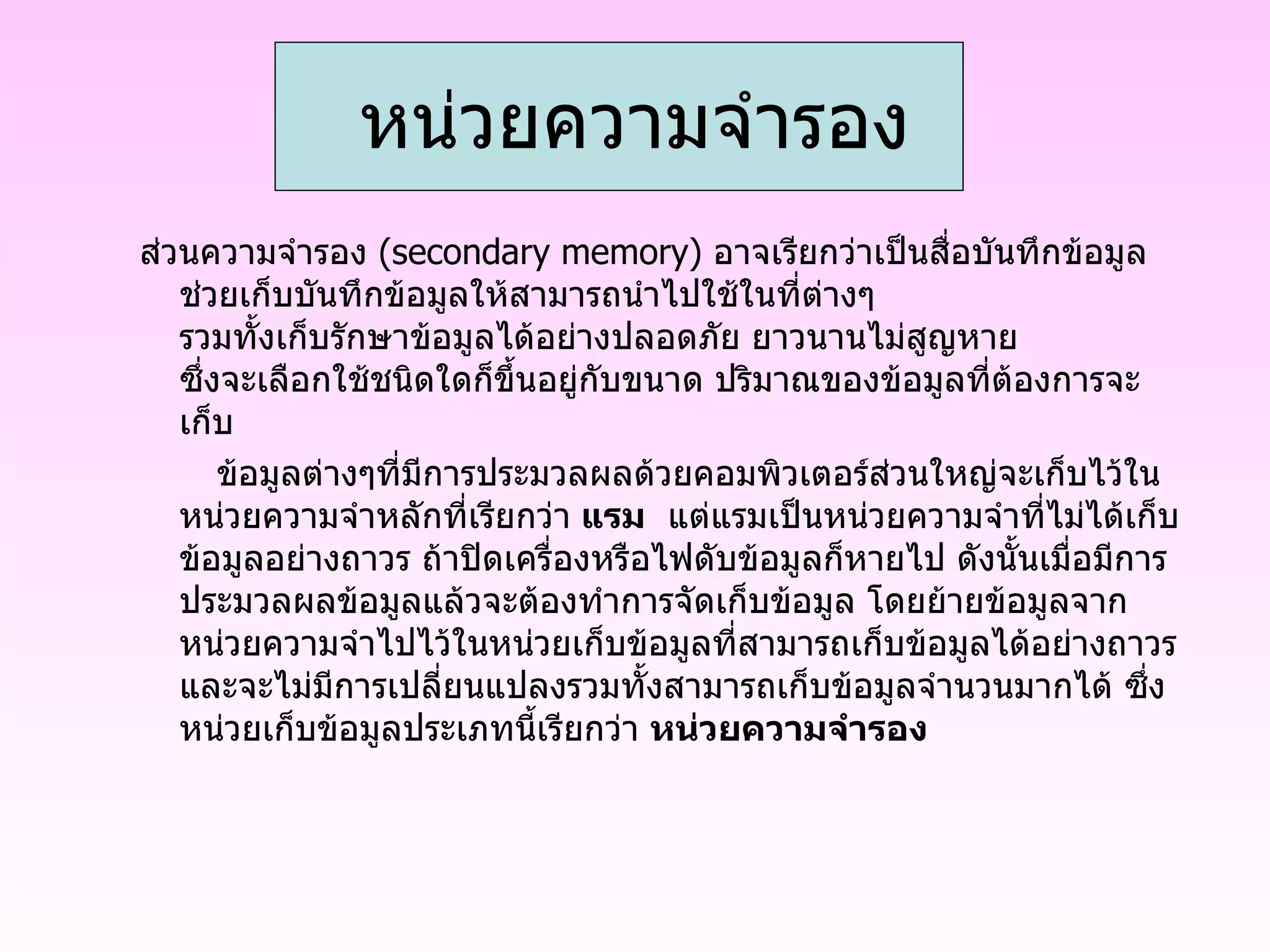 ส่วนความจำรอง  ( secondary memory )  อาจเรียกว่าเป็นสื่อบันทึกข้อมูล ช่วยเก็บบันทึกข้อมูลให้สามารถนำไปใช้ในที่ต่างๆ รวมทั้งเก็บรักษาข้อมูลได้อย่างปลอดภัย ยาวนานไม่สูญหาย ซึ่งจะเลือกใช้ชนิดใดก็ขึ้นอยู่กับขนาด ปริมาณของข้อมูลที่ต้องการจะเก็บ         ข้อมูลต่างๆที่มีการประมวลผลด้วยคอมพิวเตอร์ส่วนใหญ่จะเก็บไว้ในหน่วยความจำหลักที่เรียกว่า  แรม   แต่แรมเป็นหน่วยความจำที่ไม่ได้เก็บข้อมูลอย่างถาวร ถ้าปิดเครื่องหรือไฟดับข้อมูลก็หายไป ดังนั้นเมื่อมีการประมวลผลข้อมูลแล้วจะต้องทำการจัดเก็บข้อมูล โดยย้ายข้อมูลจากหน่วยความจำไปไว้ในหน่วยเก็บข้อมูลที่สามารถเก็บข้อมูลได้อย่างถาวร และจะไม่มีการเปลี่ยนแปลงรวมทั้งสามารถเก็บข้อมูลจำนวนมากได้ ซึ่งหน่วยเก็บข้อมูลประเภทนี้เรียกว่า  หน่วยความจำรอง       หน่วยความจำรอง 