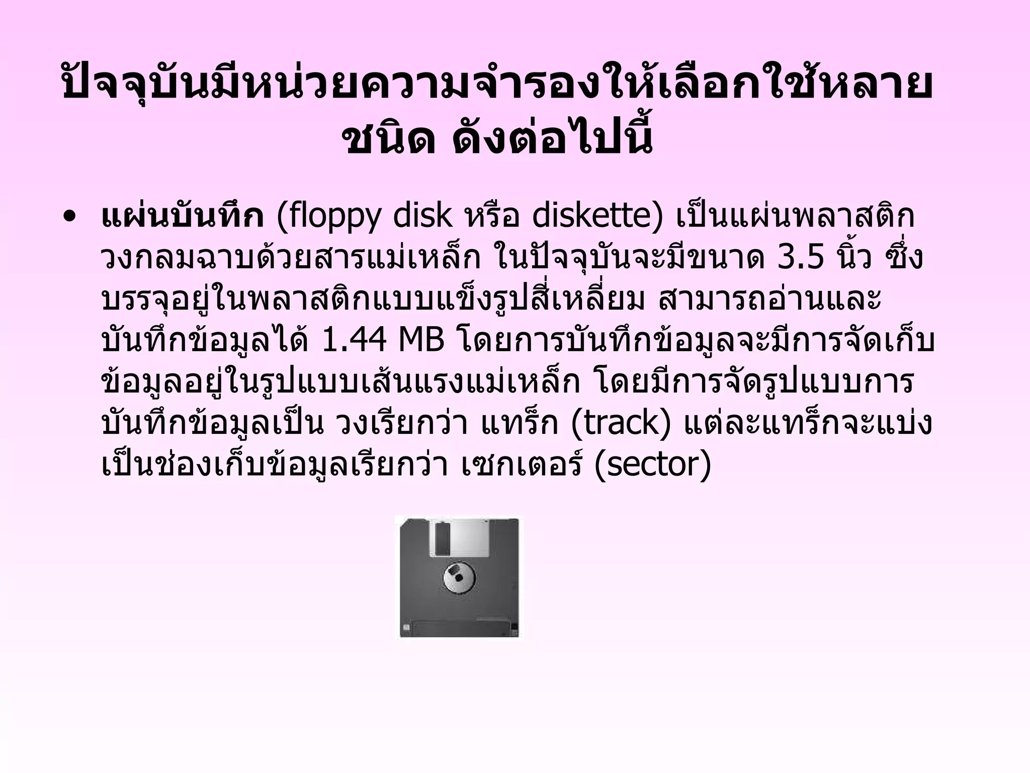 ปัจจุบันมีหน่วยความจำรองให้เลือกใช้หลายชนิด ดังต่อไปนี้ แผ่นบันทึก   ( floppy disk  หรือ  diskette )   เป็นแผ่นพลาสติกวงกลมฉาบด้วยสารแม่เหล็ก ในปัจจุบันจะมีขนาด  3.5   นิ้ว ซึ่งบรรจุอยู่ในพลาสติกแบบแข็งรูปสี่เหลี่ยม สามารถอ่านและบันทึกข้อมูลได้  1.44 MB  โดยการบันทึกข้อมูลจะมีการจัดเก็บข้อมูลอยู่ในรูปแบบเส้นแรงแม่เหล็ก โดยมีการจัดรูปแบบการบันทึกข้อมูลเป็น วงเรียกว่า แทร็ก  ( track )  แต่ละแทร็กจะแบ่งเป็นช่องเก็บข้อมูลเรียกว่า เซกเตอร์  ( sector )     