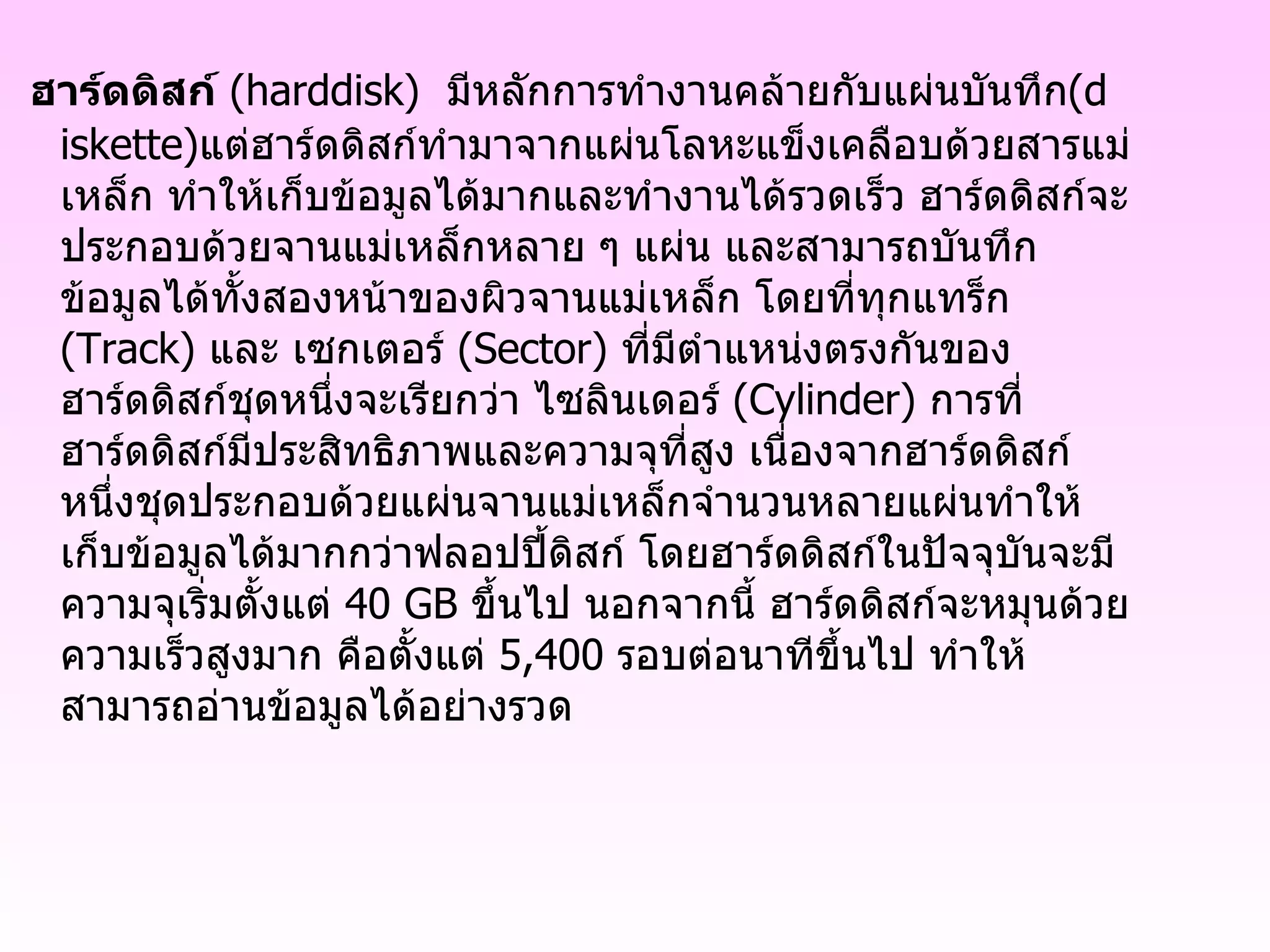 ฮาร์ดดิสก์   ( harddisk )   มีหลักการทำงานคล้ายกับแผ่นบันทึก ( diskette ) แต่ฮาร์ดดิสก์ทำมาจากแผ่นโลหะแข็งเคลือบด้วยสารแม่เหล็ก ทำให้เก็บข้อมูลได้มากและทำงานได้รวดเร็ว ฮาร์ดดิสก์จะประกอบด้วยจานแม่เหล็กหลาย ๆ แผ่น และสามารถบันทึกข้อมูลได้ทั้งสองหน้าของผิวจานแม่เหล็ก โดยที่ทุกแทร็ก  ( Track )  และ เซกเตอร์  ( Sector )  ที่มีตำแหน่งตรงกันของฮาร์ดดิสก์ชุดหนึ่งจะเรียกว่า ไซลินเดอร์  ( Cylinder )  การที่ฮาร์ดดิสก์มีประสิทธิภาพและความจุที่สูง เนื่องจากฮาร์ดดิสก์หนึ่งชุดประกอบด้วยแผ่นจานแม่เหล็กจำนวนหลายแผ่นทำให้เก็บข้อมูลได้มากกว่าฟลอปปี้ดิสก์ โดยฮาร์ดดิสก์ในปัจจุบันจะมีความจุเริ่มตั้งแต่  40 GB  ขึ้นไป นอกจากนี้ ฮาร์ดดิสก์จะหมุนด้วยความเร็วสูงมาก คือตั้งแต่  5,400   รอบต่อนาทีขึ้นไป ทำให้สามารถอ่านข้อมูลได้อย่างรวด 