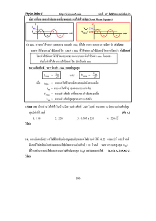 Physics Online V                http://www.pec9.com                บทที่ 17 ไฟฟาและแมเหล็ก (2)
    คารากที่สองของกําลังสองเฉลี่ยของกระแสไฟฟาสลับ (Root Mean Square)




คา rms อาจหาไดจากการทดลอง และคา rms ทีไดจากการทดลองอาจเรียกวา คายังผล
                                             ่
     อาจหาไดจากการใชมเิ ตอรวด และคา rms ทีไดจากการใชมเิ ตอรวดอาจเรียกวา คามิเตอร
                               ั               ่                   ั
          โดยทัวไปมิเตอรทใชวดกระแสจะออกแบบมาเพือใชวดคา rms โดยตรง
                ่           ่ี ั                      ่ ั
             ดังนันคาทีไดจากการใชมเิ ตอรวด มกเปนคา rms
                  ้     ่                    ั ั  
    ความสัมพันธ ระหวางคา rms และคาสูงสุด
               Irms = im  2        และ       Vrms = Vm
                                                     2
          เมือ irms
             ่          =    กระแสไฟฟารากทีสองของกําลังสองเฉลีย
                                              ่                  ่
                   im   =   กระแสไฟฟาสงสดของกระแสสลบ
                                        ู ุ               ั
               Vrms     =    ความตางศักยรากทีสองของกําลังสองเฉลีย
                                                ่                  ่
                  vm    =    ความตางศักยสงสุดของกระแสสลับ
                                           ู
15(มช 40) ถากลาววาไฟฟาในบานมความตางศกย 220 โวลต หมายความวาความตางศกยสง
                    ี        ั                              ั  ู
   สดมคากโวลต
    ุ ี  ่ี                                                        (ขอ 4.)
      1. 110         2. 220        3. 0.707 x 220        4. 220 2
วิธทา
   ี ํ



16. แอมมเิ ตอรกระแสไฟฟาสลบตออนกรมกบหลอดไฟอานคาได 0.25 แอมแปร และโวลต
                      ั  ุ     ั          
   มเิ ตอรไฟสลบตอครอมหลอดไฟอานความตางศกย 110 โวลต จงหากระแสสูงสุด (i0)
               ั                   ั
   ทไหลผานหลอดไฟและความตางศกยมากสด (v0) ครอมหลอดไฟ (0.354 A, 155.56 V)
      ่ี                   ั     ุ
วิธทา
   ี ํ




                                               106
 