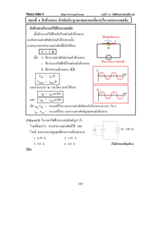 Physics Online V            http://www.pec9.com            บทที่ 17 ไฟฟาและแมเหล็ก (2)
  ตอนที่ 4 ตัวตานทาน ตัวเก็บประจุ และขดลวดเหนยวนาในวงจรกระแสสลบ
                                              ่ี ํ             ั
   ตัวตานทานในวงจรไฟฟากระแสสลับ
        เมือมีกระแสไฟฟาสลับไหลผานตัวตานทาน
           ่
 จะเกดความตางศกยครอมตวตานทานนน
      ิ            ั           ั        ้ั
 เราสามารถหาคาความตางศกยทเ่ี กดไดจาก
                              ั  ิ 
                 V = i.R
        เมือ V คอ ความตางศกยครอมตวตานทาน
             ่        ื          ั   ั 
                 i คอ กระแสไฟฟาทีไหลผานตัวตานทาน
                        ื            ่
                 R คอ คาความตานทาน (υ)
                          ื      
                Vm = im⌡R
               Vrms = irms R
   และคากระแส ณ เวลาใดๆ หาคาไดจาก      
                 iR = im sin • t
   และ vR = vm sin • t
    เมือ iR ,VR = กระแสทไหล และความตางศักยของตัวตานทาน ณ เวลา t ใด ๆ
       ่                 ่ี
         im , Vm = กระแสทไหล และความตางศกยสงสดของตวตานทาน
                         ่ี            ั  ู ุ        ั 

17(En 41/2) ในวงจรไฟฟากระแสสลบดงรูป ถา
                                ั ั
   โวลตมเิ ตอร V อานคาความตางศกยได 200
                           ั 
                                                                            R = 100 υ
   โวลต จงหากระแสสูงสุดทีผานความตานทาน R
                          ่                          V

      1. 0.70 A              2. 1.41 A
      3. 2.0 A               4. 4.8 A                              (ไมมีคําตอบที่ถูกตอง)
วิธทา
   ี ํ




                                          107
 