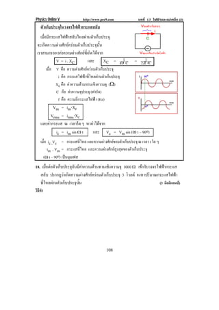 Physics Online V              http://www.pec9.com          บทที่ 17 ไฟฟาและแมเหล็ก (2)
    ตัวเก็บประจุในวงจรไฟฟากระแสสลับ
   เมือมีกระแสไฟฟาสลับไหลผานตัวเก็บประจุ
      ่
 จะเกดความตางศกยครอมตวเกบประจนน
        ิ     ั       ั ็       ุ ้ั
 เราสามารถหาคาความตางศกยทเ่ี กดไดจาก
                      ั  ิ 
            V = i . XC       และ       XC = •1 C         = 2°1 fC
         เมือ V คือ ความตางศักยครอมตัวเก็บประจุ
            ่
               i คือ กระแสไฟฟาทีไหลผานตัวเก็บประจุ
                                  ่
              Xc คือ คาความตานทานเชงความจุ (υ)
                                    ิ
              C คือ คาความจุประจุ (ฟารัด)
               f คือ ความถกระแสไฟฟา (Hz)
                          ่ี            
           Vm = im⌡Xc
          Vrms = irms⌡Xc
    และคากระแส ณ เวลาใด ๆ หาคาไดจาก
                               
            ic = im sin • t   และ Vc = Vm sin (• t – 90o)
    เมือ ic ,Vc = กระแสทไหล และความตางศกยของตวเกบประจุ ณ เวลา t ใด ๆ
       ่                     ่ี       ั       ั ็
         im , Vm = กระแสทไหล และความตางศกยสงสดของตวเกบประจุ
                             ่ี        ั  ู ุ     ั ็
      (• t – 90o) เปนมุมเฟส
18. เมือตอตัวเก็บประจุอนมีคาความตานทานเชิงความจุ 1000 υ เขากับวงจรไฟฟากระแส
       ่                ั 
   สลับ ปรากฏวาเกิดความตางศักยครอมตัวเก็บประจุ 3 โวลต จงหาปรมาณกระแสไฟฟา
                                                                  ิ              
   ทีไหลผานตัวเก็บประจุนน
     ่                    ้ั                                          (3 มิลลิแอมป)
วิธทา
   ี ํ




                                            108
 
