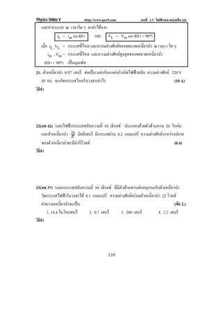 Physics Online V           http://www.pec9.com            บทที่ 17 ไฟฟาและแมเหล็ก (2)
    และคากระแส ณ เวลาใด ๆ หาคาไดจาก
                                 
               iL = im sin • t  และ VL = Vm sin (• t + 90o)
    เมือ iL ,VL = กระแสทไหล และความตางศกยของขดลวดเหนยวนา ณ เวลา t ใด ๆ
       ่                    ่ี        ั               ่ี ํ
         im , Vm = กระแสทไหล และความตางศักยสงสุดของขดลวดเหนียวนํา
                             ่ี               ู               ่
      (• t + 90o) เปนมมเฟส
                       ุ
21. ตัวเหนียวนํา 0.07 เฮนรี ตอเปนวงจรกับแหลงกําเนิดไฟฟาสลับ ความตางศกย 220 V
           ่                                                          ั
   50 Hz จะเกดกระแสไหลในวงจรเทาไร
                ิ                                                           (10 A)
วิธทา
   ี ํ




22(มช 42) วงจรไฟฟากระแสสลบความถ่ี 50 เฮิรตซ ประกอบดวยตัวตานทาน 20 โอหม
                            ั
        ั ่ี ํ 20 ิ
   และตวเหนยวนา ° มลลิเฮนรี มีกระแสผาน 0.2 แอมแปร ความตางศกยระหวางปลาย
                                                            ั      
   ของตัวเหนียวนําจะมีคากีโวลต
             ่          ่                                             (0.4)
วิธทา
   ี ํ




23(มช 37) วงจรกระแสสลับความถี่ 50 เฮรตซ ทีมตวตานทานตออนุกรมกับตัวเหนียวนํา
                                     ิ     ่ ีั                         ่
   วัดกระแสไฟฟาในวงจรได 0.1 แอมแปร ความตางศกยครอมตวเหนยวนา 22 โวลต
                                               ั          ั ่ี ํ
   คาความเหนยวนาจะเปน
               ่ี ํ                                                     (ขอ 2.)
       1. 14.4 ไมโครเฮนรี   2. 0.7 เฮนรี       3. 200 เฮนรี      4. 2.2 เฮนรี
วิธทา
   ี ํ




                                         110
 