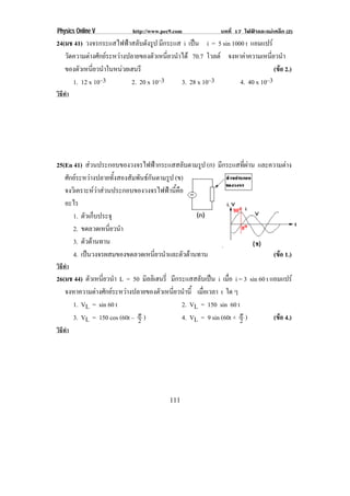 Physics Online V            http://www.pec9.com              บทที่ 17 ไฟฟาและแมเหล็ก (2)
24(มช 41) วงจรกระแสไฟฟาสลบดงรูป มกระแส i เปน i = 5 sin 1000 t แอมแปร
                         ั ั        ี        
   วดความตางศกยระหวางปลายของตวเหนยวนาได 70.7 โวลต จงหาคาความเหนยวนา
    ั        ั                 ั ่ี ํ                             ่ี ํ
   ของตวเหนยวนาในหนวยเฮนรี
        ั ่ี ํ                                                         (ขอ 2.)
      1. 12 x 10–3       2. 20 x 10–3    3. 28 x 10–3     4. 40 x 10–3
วิธทา
   ี ํ




25(En 41) สวนประกอบของวงจรไฟฟากระแสสลับตามรูป (ก) มีกระแสที่ผาน และความตาง
   ศกยระหวางปลายทงสองสมพนธกนตามรป (ข)
    ั               ้ั ั ั ั       ู
   จงวเิ คราะหวาสวนประกอบของวงจรไฟฟานคอ
                                   ้ี ื
   อะไร
      1. ตัวเก็บประจุ
      2. ขดลวดเหนียวนํา
                    ่
      3. ตัวตานทาน
      4. เปนวงจรผสมของขดลวดเหนียวนําและตัวตานทาน
                                ่                                      (ขอ 1.)
วิธทา
   ี ํ
26(มช 44) ตัวเหนียวนํา L = 50 มลลิเฮนร่ี มีกระแสสลับเปน i เมือ i = 3 sin 60 t แอมแปร
                 ่              ิ                             ่
   จงหาความตางศกยระหวางปลายของตวเหนยวนาน้ี เมอเวลา t ใด ๆ
               ั                 ั ่ี ํ          ่ื
     1. VL = sin 60 t                        2. VL = 150 sin 60 t
     3. VL = 150 cos (60t – ° )
                             2               4. VL = 9 sin (60t + ° )
                                                                  2             (ขอ 4.)
วิธทา
   ี ํ




                                          111
 