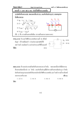 Physics Online V           http://www.pec9.com              บทที่ 17 ไฟฟาและแมเหล็ก (2)

   ตอนที่ 5 วงจร RCL และ กําลังไฟฟากระแสสลับ
    การตอตัวตานทาน (R) ขดลวดเหนียวนํา (L) และตัวเก็บประจุ (C) แบบอนุกรม
                                     ่
    สิงทีควรทราบ
      ่ ่
         1) iR = iC = iL = iรวม
         2) Z = R 2 Ι (X L Κ X C ) 2
         3) Vรวม = VR Ι (VL Κ VC ) 2
                         2
         4) Vรวม = iรวม Z
    เมือ Z คือ ความตานทานเชงซอน (ความตานทานรวมของวงจร)
       ่                     ิ 

27(En 41/2) ในวงจรไฟฟากระแสสลับความถี่ 50 เฮรตซ
                                                ิ                    A
                                                                                XC = 40 υ
    ดังรูป ถาโวลตมิเตอร V อานคาความตางศกยได
                                       ั 
                                                        V                      R = 30 υ
    200 โวลต แอมมิเตอร A จะอานคากระแสไดกแอมแปร
                                             ่ี
วิธทา
   ี ํ                                          (4 A)




28(En 42/2) ถาวงจรประกอบดวยตัวตานทานขนาด 20 โอหม ขดลวดเหนียวนําทีมคาความ
                                                              ่       ่ ี
   ตานทานเชิงเหนียวนํา 30 โอหม และตัวเก็บประจุทมคาความตานทานเชิงประจุ 15 โอหม
                  ่                             ่ี ี                            
   ตอกนอยางอนกรมและตอเขากบแหลงกาเนดไฟฟากระแสสลบ 220 โวลต ความถ่ี 50 เฮรตซ
      ั  ุ               ั       ํ ิ                ั                    ิ
   จงหากระแสในวงจร                                                          (ขอ 4.)
       1. 2.2 A            2. 4.4 A           3. 6.6 A           4. 8.8 A
วิธทา
   ี ํ




                                         112
 