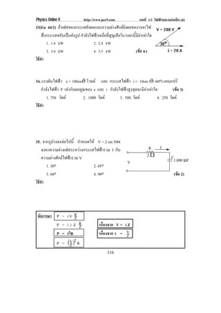 Physics Online V              http://www.pec9.com                บทที่ 17 ไฟฟาและแมเหล็ก (2)
33(En 44/2) ถาเฟสของกระแสยังผลและความตางศักยยังผลของวงจรไฟ
   ฟากระแสสลับเปนดังรูป กําลังไฟฟาเฉลี่ยที่สูญเสียในวงจรนี้มีคาเทาใด
         1. 1.8 kW                  2. 2.4 kW
         3. 3.0 kW                  4. 3.5 kW                  (ขอ 4.)
วิธทา
   ี ํ



34. แรงดันไฟฟา e = 100sin± โวลต และ กระแสไฟฟา i = 10sin (±–60o) แอมแปร
   กําลังไฟฟา P เทากับผลคูณของ e และ i กําลังไฟฟาสูงสุดจะมีคาเทาใด         (ขอ 3)
       1. 750 วัตต         2. 1000 วัตต       3. 500 วัตต           4. 250 วัตต
วิธทา
   ี ํ




35. จากรปวงจรตอไปน้ี กําหนดให V = 2 sin 500t
         ู       
   จงหาความตางเฟสระหวางกระแสไฟฟารวม I กับ                          R  I
   ความตางศักยไฟฟารวม V                                            2υ             C1,000 ↑F
                                                         V
      1. 30o                  2. 45o
      3. 60o                  4. 90o                                                   (ขอ 2)
วิธทา
   ี ํ




 พิจารณา P = i V R
                 Z
         P = iiZ R Z                   เนื่องจาก V = i Z
         P = i2R                       เนื่องจาก i = VZ
                 2
         P = ΦV Γ R
               Z
                                            116
 