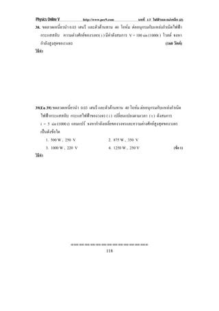 Physics Online V            http://www.pec9.com              บทที่ 17 ไฟฟาและแมเหล็ก (2)
38. ขดลวดเหนยวนา 0.03 เฮนรี และตัวตานทาน 40 โอหม ตออนกรมกบแหลงกาเนดไฟฟา
                ่ี ํ                                     ุ        ั      ํ ิ       
   กระแสสลับ ความตางศักยของวงจร( i ) มีคาดังสมการ V = 100 sin (1000t ) โวลต จงหา
   กําลังสูงสุดของวงจร                                                      (160 วัตต)
วิธทา
   ี ํ




39(En 39) ขดลวดเหนยวนา 0.03 เฮนรี และตัวตานทาน 40 โอหม ตออนกรมกบแหลงกาเนด
                     ่ี ํ                                     ุ        ั      ํ ิ
   ไฟฟากระแสสลับ กระแสไฟฟาของวงจร ( i ) เปลี่ยนแปลงตามเวลา ( t ) ดังสมการ
   i = 5 sin (1000 t) แอมแปร จงหากําลังเฉลี่ยของวงจรและความตางศักยสูงสุดของวงจร
   เปนดงขอใด
      ั 
      1. 500 W , 250 V                     2. 875 W , 350 V
      3. 1000 W , 220 V                    4. 1250 W , 250 V                     (ขอ 1)
วิธทา
   ี ํ




                    ⌫⌫⌦⌫⌦⌫⌦⌫⌦⌫⌦⌫⌦⌫⌦⌫⌦⌫⌦⌫⌦⌫⌦⌫⌦⌫⌦⌦


                                          118
 