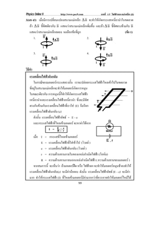 Physics Online V             http://www.pec9.com                บทที่ 17 ไฟฟาและแมเหล็ก (2)
3(มช 43) เมอมการเปลยนแปลงสนามแมเ หลก β B จะทาใหเ กดกระแสเหนยวนาในขดลวด
            ่ื ี         ่ี          ็          ํ   ิ            ่ี ํ
   ถา β B ชทศเดยวกบ B แสดงวาสนามแมเ หลกเพมขน และถา β B ชทศตรงขามกบ B
              ้ี ิ ี ั                 ็ ่ิ ้ึ             ้ี ิ       ั
   แสดงวาสนามแมเ หลกลดลง จงเลอกขอทถก
                      ็      ื  ่ี ู                                 (ขอ 1)
                                                                          
       1.                                 2.


        3.                                          4.


วธทา
 ิี ํ
   แรงเคลื่อนไฟฟาดันกลับ
        ในกรณของมอเตอรกระแสตรงนน เราจะปลอยกระแสไฟฟาไหลเขาไปในขดลวด
                  ี                                ้ั
   ทอยในสนามแมเ หลกจะทาใหมอเตอรเ กดการหมน
     ่ี ู                  ็            ํ              ิ     ุ
   ในขณะเดยวกน การหมนนกทาใหเ กดกระแสไฟฟา
                 ี ั                  ุ ้ี ็ ํ         ิ         
   เหนยวนาและแรงเคลอนไฟฟาเหนยวนา ซึ่งจะมีทิศ
         ่ี ํ                 ่ื                 ่ี ํ
   ตรงกนขามกบแรงเคลอนไฟฟาทเ่ี ราใส (E) จงเรยก
            ั  ั                ่ื                       ึ ี
   แรงเคลอนไฟฟาดนกลบ (e)
              ่ื      ั ั
        ดงนน แรงเคลอนไฟฟาลพธ = E – e
           ั ้ั         ่ื                 ั
        และกระแสไฟฟาทไหลเขามอเตอร จะหาคาไดจาก
                            ่ี                             
                      I = EΙ r         R
                                           Κ e


      เมอ I = กระแสทไหลเขามอเตอร
        ่ื                        ่ี      
              E = แรงเคลอนไฟฟาทใสเ ขาไป (โวลต )
                               ่ื         ่ี 
              e = แรงเคลอนไฟฟาดนกลบ (โวลต )
                            ่ื           ั ั
              r = ความตานทานภายในของแหลงกาเนดไฟฟา (โอหม)
                                                      ํ ิ             
              R = ความตานทานภายนอกแหลงกาเนดไฟฟา ( ความตานทานของมอเตอร )
                                                  ํ ิ                    
      จากสมการน้ี จะเหนวา ถามอเตอรฝด หรอ ไฟฟาตก จะทาใหมอเตอรหมนชาลงทาให
                       ็                      ื                 ํ           ุ  ํ
   แรงเคลอนไฟฟาดนกลบ(e) จะมคานอยลง ดงนน แรงเคลอนไฟฟาลพธ (E – e) จะมคา
           ่ื     ั ั                    ี       ั ้ั        ่ื          ั           ี
   มาก ทําใหกระแสไฟฟา (I) ทไหลเขามอเตอรมคามากกวาทควรอาจทาใหมอเตอรไหมได
                                     ่ี              ี      ่ี             ํ      
                                             99
 