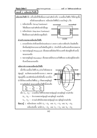 Physics Online V                    http://www.pec9.com                        บทที่ 17 ไฟฟาและแมเหล็ก (2)
ตอนที่ 2 หมอแปลงไฟฟา
                  
หมอแปลงไฟฟา คอ เครองมอทใชเ ปลยนความตางศกย (หรอ แรงเคลอนไฟฟา) ใหมีคาสูงขึ้น
                      ื      ่ื ื ่ี    ่ี      ั   ื      ่ื     
                        หรอตาลงตามตองการ หมอแปลงไฟฟามี 2 แบบใหญ ๆ คอ
                            ื ํ่                                  ื
     1. หมอแปลงขน (Set up Tramformer)
                        ้ึ
         ใชเ ปลยนความตางศกยจากตาเปนสง
                   ่ี            ั  ํ่  ู
     2. หมอแปลงลง (Step down Tranformer)
        ใชเ ปลยนความตางศกยจากสงเปนตา
                ่ี              ั  ู  ํ่

   สวนประกอบของหมอแปลงไฟฟา
      1. แกนเหล็กออน ทาดวยเหลกออนแผนบาง ๆ หลาย ๆ แผนวางซอนกน นยมตดเปน
                             ํ    ็                            ั ิ ั 
         สเ่ี หลยมจตรสกลางกลวงหรอตดเปนรปตว E ทาหนาทรวมเสนแมเ หลกจากขดลวด
                ่ี ั ุ ั             ื ั  ู ั        ํ  ่ี          ็
      2. ขดลวดปฐมภมิ (Pimarycoil) เปนขดลวดทปลอยใหกระแสเขา พนอยทขาขางหนง
                           ู                    ่ี           ั ู ่ี    ่ึ
         ของแกนเหลก      ็
      3. ขดลวดทตยภมิ (Secondary) เปนขดลวดทสงกระแสไฟฟาออก จะพนอยทปลายอก
                     ุ ิ ู                    ่ี                  ั ู ่ี    ี
         ขางหนงของแกนเหลก
                 ่ึ             ็
   หลักการทํางานของหมอแปลงไฟฟา
       เมอใหแรงเคลอนไฟฟา (E1) ผานไปยงขดลวด
         ่ื                    ่ื                                  ั
   ปฐมภมิ จะเกดสนามแมเ หลกวนรอบ ๆ ขดลวด
             ู           ิ                       ็
   ปฐมภมขน และฟลักซแมเหล็กที่เกิดขึ้น จะเหนยว
               ู ิ ้ึ                                                         ่ี
   นาใหเ กดแรงเคลอนไฟฟา(E 2) ทขดลวดทตยภมิ
     ํ           ิ           ่ื                            ่ี            ุ ิ ู
       ความสัมพันธ ของแรงเคลอนไฟฟาทงสองคอ         ่ื             ้ั            ื
                      E1           N1                 V1
                      E2 = N2 = V2
       เมอ E1 , E2 = แรงเคลอนไฟฟาของขดลวดปฐมภมิ และทุติยภูมิ ตามลาดบ
          ่ื                                  ่ื                                    ู            ํ ั
                N1 , N2 = จานวนขดลวดปฐมภมิ และทุติยภูมิ ตามลาดบ
                                   ํ                                    ู                 ํ ั
                V1 , V2 = ความตางศกยของขดลวดปฐมภมิ และ ทตยภมิ ตามลาดบ
                                              ั                                  ู   ุ ิ ู  ํ ั
   ขอควรรู 1. หมอแปลงลง จะมคา E1 > E2 และ V1 > V2 และ N1 > N2
                                                       ี
                        หมอแปลงขน จะมคา E1 < E2 และ V1 < V2 และ N1 < N2
                                         ้ึ            ี
                                                      102
 
