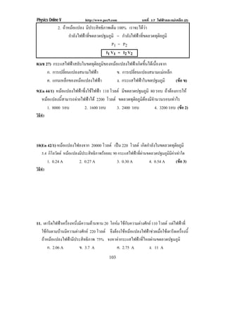 Physics Online V              http://www.pec9.com              บทที่ 17 ไฟฟาและแมเหล็ก (2)
               2. ถาหมอแปลง มประสทธภาพเตม 100% เราจะไดวา
                               ี     ิ ิ     ็                
                     กําลังไฟฟาที่ขดลวดปฐมภูมิ = กําลังไฟฟาที่ขดลวดทุติยภูมิ
                                              P1 = P 2
                                           I1 V1 = I2 V2
8(มช 27) กระแสไฟฟาสลบในขดทตยภมของหมอแปลงไฟฟาเกดขนไดเ นองจาก
                     ั      ุ ิ ู ิ               ิ ้ึ ่ื
      ก. การเปลี่ยนแปลงสนามไฟฟา       ข. การเปลยนแปลงสนามแมเ หลก
                                                ่ี               ็
      ค. แกนเหลกของหมอแปลงไฟฟา
                  ็                  ง. กระแสไฟฟาในขดปฐมภมิ
                                                            ู     (ขอ ข)
9(En 44/1) หมอแปลงไฟฟาซึ่งใชไฟฟา 110 โวลต มขดลวดปฐมภมิ 80 รอบ ถาตองการให
                                                ี           ู           
   หมอแปลงนสามารถจายไฟฟาได 2200 โวลต ขดลวดทตยภมตองมจานวนรอบเทาไร
               ้ี                                 ุิ ู ิ ีํ            
        1. 8000 รอบ      2. 1600 รอบ        3. 2400 รอบ         4. 3200 รอบ (ขอ 2)
วิธทา
   ี ํ




10(En 42/1) หมอแปลงไฟลงจาก 20000 โวลต เปน 220 โวลต เกดกาลงในขดลวดทตยภมิ
                                                       ิ ํ ั        ุ ิ ู
    5.4 กิโลวัตต หมอแปลงมประสทธภาพรอยละ 90 กระแสไฟฟาทผานขดลวดปฐมภมมคาเทาใด
                         ี   ิ ิ                   ่ี         ู ิ ี 
         1. 0.24 A         2. 0.27 A              3. 0.30 A        4. 0.54 A        (ขอ 3)
วิธทา
   ี ํ




11. เตารีดไฟฟาเครื่องหนึ่งมีความตานทาน 20 โอหม ใชกบความตางศกย 110 โวลต แตไฟฟาที่
                                                ั        ั
   ใชกนตามบานมความตางศกย 220 โวลต จึงตองใชหมอแปลงไฟฟาชวยเมื่อใชเตารีดเครื่องนี้
      ั        ี         ั
   ถาหมอแปลงไฟฟามีประสิทธิภาพ 75% จงหาคากระแสไฟฟาที่ไหลผานขดลวดปฐมภูมิ
       ก. 2.06 A           ข. 3.7 A            ค. 2.75 A      ง. 11 A
                                            103
 